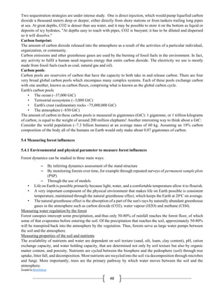 Compiled by Abiral Acharya
48
Two sequestration strategies are under intense study. One is direct injection, which would pump liquefied carbon
dioxide a thousand meters deep or deeper, either directly from shore stations or from tankers trailing long pipes
at sea. At great depths, CO2 is denser than sea water, and it may be possible to store it on the bottom as liquid or
deposits of icy hydrates, "At depths easy to reach with pipes, CO2 is buoyant; it has to be diluted and dispersed
so it will dissolve."
Carbon footprint:
The amount of carbon dioxide released into the atmosphere as a result of the activities of a particular individual,
organization, or community.
Carbon emissions and other greenhouse gases are used by the burning of fossil fuels in the environment. In fact,
any activity to fulfil a human need requires energy that emits carbon dioxide. The electricity we use is mostly
made from fossil fuels (such as coal, natural gas and oil).
Carbon pools:
Carbon pools are reservoirs of carbon that have the capacity to both take in and release carbon. There are four
very broad global carbon pools which encompass many complex systems. Each of these pools exchange carbon
with one another, known as carbon fluxes, comprising what is known as the global carbon cycle.
Earth's carbon pools
• The ocean (~37,000 GtC)
• Terrestrial ecosystems (~3,000 GtC)
• Earth's crust (sedimentary rocks ~75,000,000 GtC)
• The atmosphere (~830 GtC)
The amount of carbon in these carbon pools is measured in gigatonnes (GtC): 1 gigatonne, or 1 trillion kilograms
of carbon, is equal to the weight of around 200 million elephants! Another interesting way to think about a GtC:
Consider the world population (~7.3 billion humans) at an average mass of 60 kg. Assuming an 18% carbon
composition of the body all of the humans on Earth would only make about 0.07 gigatonnes of carbon.
5.4 Measuring forest influences
5.4.1 Environmental and physical parameter to measure forest influences
Forest dynamics can be studied in three main ways:
– By inferring dynamics assessment of the stand structure
– By monitoring forests over time, for example through repeated surveys of permanent sample plots
(PSP)
– Through the use of models
• Life on Earth is possible primarily because light, water, and a comfortable temperature allow it to flourish.
• A very important component of the physical environment that makes life on Earth possible is consistent
temperature, maintained through the natural greenhouse effect, which keeps the Earth at 20o
C on average.
• The natural greenhouse effect is the absorption of a part of the sun's rays by naturally abundant greenhouse
gases in the atmosphere such as carbon dioxide (CO2), water vapour (H2O) and methane (CH4).
Measuring water regulation by the forest
Forest canopies intercept some precipitation, and thus only 50-80% of rainfall reaches the forest floor, of which
some of that evaporates before entering the soil. Of the precipitation that reaches the soil, approximately 50-80%
will be transpired back into the atmosphere by the vegetation. Thus, forests serve as large water pumps between
the soil and the atmosphere.
Measuring properties of the soil and nutrients
The availability of nutrients and water are dependent on soil texture (sand, silt, loam, clay content), pH, cation
exchange capacity, and water holding capacity, that are determined not only by soil texture but also by organic
matter content, and porosity. Nutrients are cycled between the biosphere and the pedosphere (soil) through tree
uptake, litter fall, and decomposition. Most nutrients are recycled into the soil via decomposition through microbes
and fungi. More importantly, trees are the primary pathway by which water moves between the soil and the
atmosphere.
 