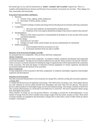 Compiled by Abiral Acharya
4
He termed type (i), (ii), and (iii) interactions as ‘action’, ‘reaction’ and ‘co-action’ respectively. There is a
complex relationship between structure and function of an ecosystem. Ecosystems are not static. They change over
time, structurally and functionally.
Ecosystem Characteristics (attributes)
1. Structure:
a. Vertical: Trees, sapling, shrubs, herbaceous
b. Horizontal: Uniform, patchy, random
2. Function:
Constant exchange of matter and energy between the physical environment and living community
3. Complexity:
i. All events and conditions are determined by multiple factors.
ii. Prediction of an event requires detailed knowledge of these factors and how they interact?
4. Interdependency:
a. Behavior of the whole ecosystem is not predictable by the behavior of any one part of the system
considered separately.
5. Temporal change:
a. Ecosystem are "not static"
b. Changes are made within certain bounds, key process and potentials are maintained.
6. Diffuse boundaries:
i. Clear boundaries between ecosystems are rare.
ii. Ecosystems transition from one type to another
Structure of an Ecosystem (Explain yourself)
An ecosystem has two components. They are biotic and biotic components
Abiotic Component
The physical environment is the biotic component. It comprises climatic conditions and elements and compounds
of soil and atmosphere. The physical environment influences not only the ‘biotic structure’ but also the ‘function’
of the ecosystem. It controls structure by limiting the range of organisms that will be represented in the community
of the ecosystem. The kind and degree of interaction between population of various organisms and physical
environment determine the function of an ecosystem.
Biotic Components
Living components of the ecosystem is the biotic components. It comprises autotrophic organisms, heterotrophic
organisms and decomposers.
Function of an Ecosystem
The three functional characteristics of an ecosystem are energy flow, nutrients cycling and ecosystem regulation.
i. Energy flow
To sustain the life processes all organisms need energy. The initial source of energy is sun. Green plants directly
use solar radiation to convert carbon dioxide from atmosphere and water from soil into glucose. This process
known as photosynthesis in which light energy converts into chemical energy. This energy is transfer to herbivores
who consume plant biomass as a food and in turn herbivores to carnivores. The micro-organisms obtain energy
from dead plants and animals.
These transfers of energy are not cent percent effective. According to second law of thermodynamics, in any
transfer of energy from one form to another some energy escapes from the system, usually as a heat. These series
of energy transfers are regarded as the food chain or energy flow as they form a series of links which are shown
in Figure 1 and Figure 2.
 
