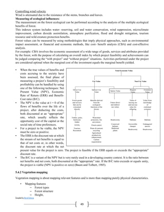 Compiled by Abiral Acharya
49
Controlling wind velocity
Wind is attenuated due to the resistance of the stems, branches and leaves.
Measuring of ecological influences:
The measurement on the forest ecological can be performed according to the analysis of the multiple ecological
benefits of forest.
This indexes system includes water- reserving, soil and water conservation, wind suppression, microclimate
improvement, carbon dioxide assimilation, atmosphere purification, flood and drought mitigation, tourism
resource and wild creature protection benefits.
Forest values can be measured by using methodologies that imply physical approaches, such as environmental
impact assessment, or financial and economic methods, like cost- benefit analysis (CBA) and cost-effective
analysis.
For example: CBA involves the economic assessment of a wide range of goods, services and attributes provided
by the forest, with the purpose of calculating an overall index by which project feasibility and achievements can
be judged comparing the “with project” and “without project” situations. Activities performed under the project
are considered optimal when the marginal cost of the investment equals the marginal benefit yielded.
• When the true values of benefits and
costs accruing to the society have
been assessed, the final phase of
measuring a project’s feasibility and
profitability can be handled by using
one of the following techniques: Net
Present Value (NPV), Economic
Rate of Return (ERR) and Benefit-
Cost ratio (B/C).
• The NPV is the value at t = 0 of the
flows of benefits over the life of a
project, after deducting the costs,
both discounted at an “appropriate”
rate, which usually reflects the
opportunity cost of the capital or the
social rate of time preferences.
• For a project to be viable, the NPV
must be zero or positive.
• The ERR is the discount rate at which
the stream of net benefits is equal to
that of net costs or, in other words,
the discount rate at which the net
present value for the project is zero. The project is feasible if the ERR equals or exceeds the “appropriate”
discount rate.
• The B/C is a variant of the NPV but is very rarely used in a developing country context. It is the ratio between
net benefits and net costs, both discounted at the “appropriate” rate. If the B/C ratio exceeds or equals unity,
the project is viable (NPV is positive or zero) (Baum and Tolbert, 1985).
5.4.2 Vegetation mapping
Vegetation mapping is about mapping relevant features and is more than mapping purely physical characteristics.
• Mapping features
– Forest types
– Forest structure
– Height,
9
Figure 1
Adapted from: Munasinghe, 1995
Total Economic Value
Use Value Non-Use Value
Direct Use
Value
Indirect Use
Value
Option Value
Bequest
Value
Existence
Value
Forest goods
and services
that can be
consumed
directly
Benefits derived
from the
ecological
functions of the
forests
Future direct
and indirect
use values
Value of
leaving use
and non-use
value for
offspring
Value from
knowledge
of
continued
existence
Timber, poles,
fuelwood,
fodder
Watershed
protection, fire
prevention
Biodiversity Habitats Habitats
NTFPs Flood control
Conserved
habitats
Irreversible
changes
Endangered
species
Tourism,
Recreation
Water & nutrient
recycling
Medicinal
plants
Biodiversity Biodiversity
Agricultural
productivity
enhancement
Carbon
sequestration
Decreasing "tangibility" of value to individuals
 
