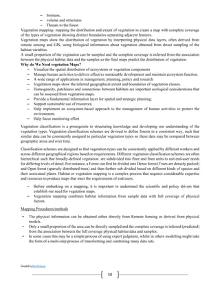 Compiled by Abiral Acharya
50
– biomass,
– volume and structures
– Threats to the forest
Vegetation mapping- mapping the distribution and extent of vegetation to create a map with complete coverage
of the types of vegetation showing distinct boundaries separating adjacent features.
Vegetation maps show the distribution of vegetation by interpreting physical data layers, often derived from
remote sensing and GIS, using biological information about vegetation obtained from direct sampling of the
habitat variables.
A small proportion of the vegetation can be sampled and the complete coverage is inferred from the association
between the physical habitat data and the samples so the final maps predict the distribution of vegetation.
Why do We Need vegetation Maps?
– Visualize the spatial distribution of ecosystems or vegetation components
– Manage human activities to deliver effective sustainable development and maintain ecosystem function.
– A wide range of applications in management, planning, policy and research
– Vegetation maps show the inferred geographical extent and boundaries of vegetation classes.
– Homogeneity, patchiness and connections between habitats are important ecological considerations that
can be assessed from vegetation maps.
– Provide a fundamental information layer for spatial and strategic planning;
– Support sustainable use of resources;
– Help implement an ecosystem-based approach to the management of human activities to protect the
environment;
– Help focus monitoring effort
Vegetation classification is a prerequisite to structuring knowledge and developing our understanding of the
vegetation types. Vegetation classification schemes are devised to define forests in a consistent way, such that
similar data can be consistently assigned to particular vegetation types so these data may be compared between
geographic areas and over time.
Classification schemes are designed so that vegetation types can be consistently applied by different workers and
across different geographical regions based on requirements. Different vegetation classification schemes are often
hierarchical such that broadly-defined vegetation are subdivided into finer and finer units to suit end-user needs
for differing levels of detail. For instance, a Forest can first be divided into Dense forest (Trees are densely packed)
and Open forest (sparsely distributed trees) and then further sub-divided based on different kinds of species and
their associated plants. Habitat or vegetation mapping is a complex process that requires considerable expertise
and resources to produce maps that meet the requirements of end users.
– Before embarking on a mapping, it is important to understand the scientific and policy drivers that
establish our need for vegetation maps.
– Vegetation mapping combines habitat information from sample data with full coverage of physical
factors.
Mapping Procedures/methods
• The physical information can be obtained either directly from Remote Sensing or derived from physical
models.
• Only a small proportion of the area can be directly sampled and the complete coverage is inferred (predicted)
from the association between the full coverage physical habitat data and samples.
• In some cases this may be a simple process of using expert judgment, whilst in others modelling might take
the form of a multi-step process of transforming and combining many data sets.
 