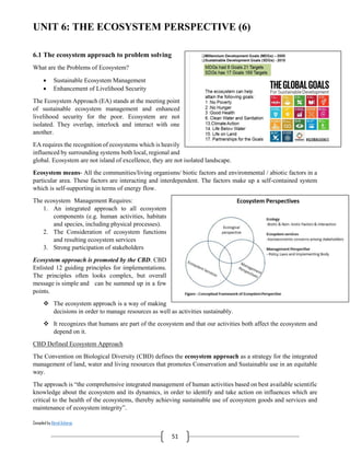 Compiled by Abiral Acharya
51
UNIT 6: THE ECOSYSTEM PERSPECTIVE (6)
6.1 The ecosystem approach to problem solving
What are the Problems of Ecosystem?
 Sustainable Ecosystem Management
 Enhancement of Livelihood Security
The Ecosystem Approach (EA) stands at the meeting point
of sustainable ecosystem management and enhanced
livelihood security for the poor. Ecosystem are not
isolated. They overlap, interlock and interact with one
another.
EA requires the recognition of ecosystems which is heavily
influenced by surrounding systems both local, regional and
global. Ecosystem are not island of excellence, they are not isolated landscape.
Ecosystem means- All the communities/living organisms/ biotic factors and environmental / abiotic factors in a
particular area. These factors are interacting and interdependent. The factors make up a self-contained system
which is self-supporting in terms of energy flow.
The ecosystem Management Requires:
1. An integrated approach to all ecosystem
components (e.g. human activities, habitats
and species, including physical processes).
2. The Consideration of ecosystem functions
and resulting ecosystem services
3. Strong participation of stakeholders
Ecosystem approach is promoted by the CBD. CBD
Enlisted 12 guiding principles for implementations.
The principles often looks complex, but overall
message is simple and can be summed up in a few
points.
 The ecosystem approach is a way of making
decisions in order to manage resources as well as activities sustainably.
 It recognizes that humans are part of the ecosystem and that our activities both affect the ecosystem and
depend on it.
CBD Defined Ecosystem Approach
The Convention on Biological Diversity (CBD) defines the ecosystem approach as a strategy for the integrated
management of land, water and living resources that promotes Conservation and Sustainable use in an equitable
way.
The approach is “the comprehensive integrated management of human activities based on best available scientific
knowledge about the ecosystem and its dynamics, in order to identify and take action on influences which are
critical to the health of the ecosystems, thereby achieving sustainable use of ecosystem goods and services and
maintenance of ecosystem integrity”.
 