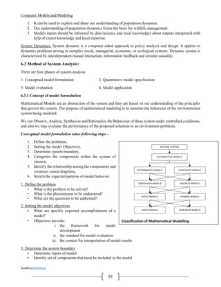 Compiled by Abiral Acharya
55
Computer Models and Modeling
1. It can be used to explain and share our understanding of population dynamics.
2. Our understanding of population dynamics forms the basis for wildlife management.
3. Models inputs should be informed by data (science and local knowledge) about outputs interpreted with
help of expert knowledge and local expertise.
System Dynamics: System dynamic is a computer aided approach to policy analysis and design. It applies to
dynamics problems arising in complex social, managerial, economic, or ecological systems. Dynamic system is
characterized by interdependent mutual interaction, information feedback and circular causality.
6.3 Method of System Analysis:
There are four phases of system analysis
1: Conceptual model formulation 2: Quantitative model specification
3: Model evaluation 4: Model application
6.3.1 Concept of model formulation
Mathematical Models are an abstraction of the system and they are based on our understanding of the principles
that govern the system. The purpose of mathematical modeling is to simulate the behaviour of the environmental
system being modeled.
We can Observe, Analyse, Synthesize and Rationalize the Behaviour of these system under controlled conditions,
and also we may evaluate the performance of the proposed solutions to an environment problems.
Conceptual model formulation takes following steps –
1. Define the problems,
2. Setting the model Objectives,
3. Determine system boundary,
4. Categories the components within the system of
interest,
5. Identify the relationship among the components and
construct causal diagrams,
6. Sketch the expected patterns of model behavior.
1. Define the problem
• What is the problem to be solved?
• What is the phenomenon to be understood?
• What are the questions to be addressed?
2. Setting the model objectives
• What are specific expected accomplishment of a
model?
• Objectives provide:
i. the framework for model
development
ii. the standard for model evaluation
iii. the context for interpretation of model results
3. Determine the system boundary
• Determine inputs of model
• Identify set of components that must be included in the model
Classification of Mathematical Modelling
 