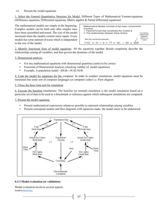 Compiled by Abiral Acharya
57
vii. Present the model equations
1. Select the General Quantitative Structure for Model: Different Types of Mathematical Formats/equations
(Difference equations, Differential equations, Matrix algebra & Partial differential equations)
The mathematical models are simple in the beginning.
Complex models can be built only after simpler ones
have been assembled and tested. The size of the model
increased when the models contain more inputs. Every
models has some amount of waste which is independent
to the size of the model.
2. Identify functional form of model equations: All the equations together should completely describe the
relationships among all variables, and thus govern the dynamics of the model.
3. Dimensional analysis:
• For any mathematical equations with dimensional quantities (units) to be correct
• Functions of Dimensional Analysis (checking validity of model equations)
• Example, A population model - dN/dt= rN (K-N)/K
4. Code the model for equations for the computer: In order to conduct simulations, model equations must be
translated into some sort of computer languages (or computer codes) i.e. Flow diagram
5. Chose the basic time unit for simulation
6. Execute the baseline simulations: The baseline (or normal) simulation is the model simulation based on a
particular set of data to be used as a benchmark or reference against which subsequent simulations are compared.
7. Present the model equations
• Present mathematical expressions whenever possible to represent relationships among variables
• Present conceptual models and flow diagrams with equations make the model easier to be understood
6.3.3 Model evaluation (or validation)
Model evaluation involves several aspects:
 