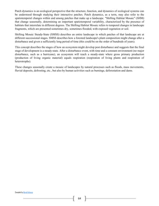 Compiled by Abiral Acharya
64
Patch dynamics is an ecological perspective that the structure, function, and dynamics of ecological systems can
be understood through studying their interactive patches. Patch dynamics, as a term, may also refer to the
spatiotemporal changes within and among patches that make up a landscape. "Shifting Habitat Mosaic" (SHM)
that change seasonally, determining an important spatiotemporal variability, characterized by the presence of
habitats that interrelate in different degrees. The Shifting Habitat Mosaic refers to temporal changes in landscape
fragments, which are presented sometimes dry, sometimes flooded, with exposed vegetation or soil.
Shifting Mosaic Steady-State (SMSS) describes an entire landscape in which patches of that landscape are at
different successional stages. SMSS describes how a forested landscape's plant composition might change after a
disturbance and given a sufficiently long period of time (this could be on the order of hundreds of years).
This concept describes the stages of how an ecosystem might develop post disturbance and suggests that the final
stage of development is a steady-state. After a disturbance event, with time and a constant environment (no major
disturbance, such as a hurricane), an ecosystem will reach a steady-state where gross primary production
(production of living organic material) equals respiration (respiration of living plants and respiration of
heterotrophs).
These changes seasonally create a mosaic of landscapes by natural processes such as floods, mass movements,
fluvial deposits, defrosting, etc., but also by human activities such as burnings, deforestation and dams.
 
