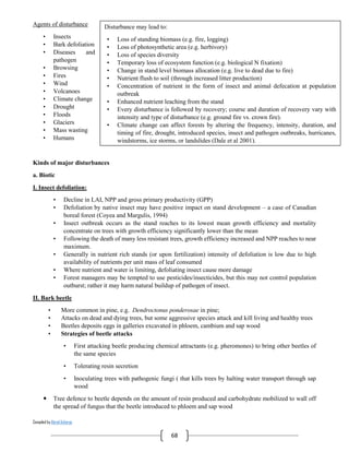 Compiled by Abiral Acharya
68
Agents of disturbance
• Insects
• Bark defoliation
• Diseases and
pathogen
• Browsing
• Fires
• Wind
• Volcanoes
• Climate change
• Drought
• Floods
• Glaciers
• Mass wasting
• Humans
Kinds of major disturbances
a. Biotic
I. Insect defoliation:
• Decline in LAI, NPP and gross primary productivity (GPP)
• Defoliation by native insect may have positive impact on stand development – a case of Canadian
boreal forest (Coyea and Margulis, 1994)
• Insect outbreak occurs as the stand reaches to its lowest mean growth efficiency and mortality
concentrate on trees with growth efficiency significantly lower than the mean
• Following the death of many less resistant trees, growth efficiency increased and NPP reaches to near
maximum.
• Generally in nutrient rich stands (or upon fertilization) intensity of defoliation is low due to high
availability of nutrients per unit mass of leaf consumed
• Where nutrient and water is limiting, defoliating insect cause more damage
• Forest managers may be tempted to use pesticides/insecticides, but this may not control population
outburst; rather it may harm natural buildup of pathogen of insect.
II. Bark beetle
• More common in pine, e.g. Dendroctonus ponderosae in pine;
• Attacks on dead and dying trees, but some aggressive species attack and kill living and healthy trees
• Beetles deposits eggs in galleries excavated in phloem, cambium and sap wood
• Strategies of beetle attacks
• First attacking beetle producing chemical attractants (e.g. pheromones) to bring other beetles of
the same species
• Tolerating resin secretion
• Inoculating trees with pathogenic fungi ( that kills trees by halting water transport through sap
wood
 Tree defence to beetle depends on the amount of resin produced and carbohydrate mobilized to wall off
the spread of fungus that the beetle introduced to phloem and sap wood
Disturbance may lead to:
• Loss of standing biomass (e.g. fire, logging)
• Loss of photosynthetic area (e.g. herbivory)
• Loss of species diversity
• Temporary loss of ecosystem function (e.g. biological N fixation)
• Change in stand level biomass allocation (e.g. live to dead due to fire)
• Nutrient flush to soil (through increased litter production)
• Concentration of nutrient in the form of insect and animal defecation at population
outbreak
• Enhanced nutrient leaching from the stand
• Every disturbance is followed by recovery; course and duration of recovery vary with
intensity and type of disturbance (e.g. ground fire vs. crown fire).
• Climate change can affect forests by altering the frequency, intensity, duration, and
timing of fire, drought, introduced species, insect and pathogen outbreaks, hurricanes,
windstorms, ice storms, or landslides (Dale et al 2001).
 
