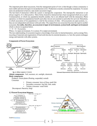 Compiled by Abiral Acharya
6
The important point about succession, from the management point of view is that though a climax community is
more stable and more diverged, its net production is low. Production is mostly consumed by respiration. To secure
more net production to harvest, man needs succession stages.
The last kind of interaction within the system is interspecific cooperation. The interspecific interaction is not
always negative. It is often positive. Three forms of positive interaction have been recognized which are as such:
Commensalism, in which one population benefits another, but is not affected itself with the interaction; Photo
operation, in which two populations benefit each other, but are not essential to each other for survival; Mutualism,
in which association of two populations is vital for the existence of other. All ecosystems are open systems, i.e.,
they are not independent and interact with each other. The output from one ecosystem becomes the input to another
ecosystem. In reality, therefore, an ecosystem is input of environment, system itself, and input environment
which is shown in equation below.
I + S + O = Ecosystem,
Where, I is input environment, S is system, O is output environment.
The true understanding of ecosystem requires a knowledge of not only its internal dynamics, such as energy flow,
recycling of materials and organization of food webs but also its external dynamics, i.e. how the system exchanges
energy and materials with other systems.
Components of Forest Ecosystem:
Abiotic components: Soil, moisture, air, sunlight, chemicals
Biotic components:
Producer: Green plants (floating, suspended, rooted)
Consumer
• Primary consumer: larva of frog, small fish
• Secondary consumer: big fish, crab, snake
• Tertiary consumer: water birds
Decomposer: Bacteria, fungi
1.3 Forest Ecosystem biomass
 