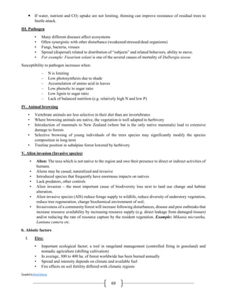 Compiled by Abiral Acharya
69
 If water, nutrient and CO2 uptake are not limiting, thinning can improve resistance of residual trees to
beetle attack.
III. Pathogen
• Many different diseases affect ecosystems
• Often synergistic with other disturbance (weakened/stressed/dead organisms)
• Fungi, bacteria, viruses
• Spread (dispersal) related to distribution of “subjects” and related behaviors, ability to move.
• For example: Fusarium solani is one of the several causes of mortality of Dalbergia sissoo
Susceptibility to pathogen increases when:
– N is limiting
– Low photosynthesis due to shade
– Accumulation of amino acid in leaves
– Low phenolic to sugar ratio
– Low lignin to sugar ratio
– Lack of balanced nutrition (e.g. relatively high N and low P)
IV. Animal browsing
• Vertebrate animals are less selective in their diet than are invertebrates
• Where browsing animals are native, the vegetation is well adapted to herbivory
• Introduction of mammals to New Zealand (where bat is the only native mammals) lead to extensive
damage to forests
• Selective browsing of young individuals of the trees species may significantly modify the species
composition in long term
• Treeline position in subalpine forest lowered by herbivory
V. Alien invasion (Invasive species)
• Alien: The taxa which is not native to the region and owe their presence to direct or indirect activities of
humans.
• Aliens may be casual, naturalized and invasive
• Introduced species that frequently have enormous impacts on natives
• Lack predators, other controls
• Alien invasion – the most important cause of biodiversity loss next to land use change and habitat
alteration.
• Alien invasive species (AIS) reduce forage supply to wildlife, reduce diversity of understory vegetation,
reduce tree regeneration, change biochemical environment of soil;
• Invasiveness of a community/forest will increase following disturbances, disease and pest outbreaks that
increase resource availability by increasing resource supply (e.g. direct leakage from damaged tissues)
and/or reducing the rate of resource capture by the resident vegetation. Example: Mikania micrantha,
Lantana camera etc.
b. Abiotic factors
I. Fire:
• Important ecological factor; a tool in rangeland management (controlled firing in grassland) and
nomadic agriculture (shifting cultivation)
• In average, 300 to 400 ha. of forest worldwide has been burned annually
• Spread and intensity depends on climate and available fuel
• Fire effects on soil fertility differed with climatic regions
 
