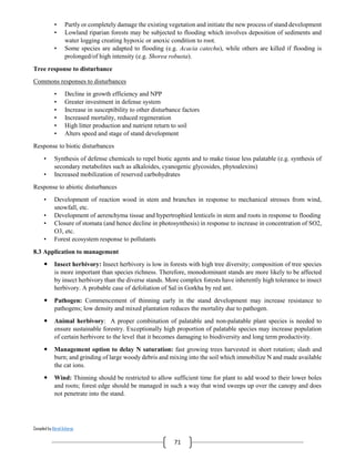 Compiled by Abiral Acharya
71
• Partly or completely damage the existing vegetation and initiate the new process of stand development
• Lowland riparian forests may be subjected to flooding which involves deposition of sediments and
water logging creating hypoxic or anoxic condition to root.
• Some species are adapted to flooding (e.g. Acacia catechu), while others are killed if flooding is
prolonged/of high intensity (e.g. Shorea robusta).
Tree response to disturbance
Commons responses to disturbances
• Decline in growth efficiency and NPP
• Greater investment in defense system
• Increase in susceptibility to other disturbance factors
• Increased mortality, reduced regeneration
• High litter production and nutrient return to soil
• Alters speed and stage of stand development
Response to biotic disturbances
• Synthesis of defense chemicals to repel biotic agents and to make tissue less palatable (e.g. synthesis of
secondary metabolites such as alkaloides, cyanogenic glycosides, phytoalexins)
• Increased mobilization of reserved carbohydrates
Response to abiotic disturbances
• Development of reaction wood in stem and branches in response to mechanical stresses from wind,
snowfall, etc.
• Development of aerenchyma tissue and hypertrophied lenticels in stem and roots in response to flooding
• Closure of stomata (and hence decline in photosynthesis) in response to increase in concentration of SO2,
O3, etc.
• Forest ecosystem response to pollutants
8.3 Application to management
 Insect herbivory: Insect herbivory is low in forests with high tree diversity; composition of tree species
is more important than species richness. Therefore, monodominant stands are more likely to be affected
by insect herbivory than the diverse stands. More complex forests have inherently high tolerance to insect
herbivory. A probable case of defoliation of Sal in Gorkha by red ant.
 Pathogen: Commencement of thinning early in the stand development may increase resistance to
pathogens; low density and mixed plantation reduces the mortality due to pathogen.
 Animal herbivory: A proper combination of palatable and non-palatable plant species is needed to
ensure sustainable forestry. Exceptionally high proportion of palatable species may increase population
of certain herbivore to the level that it becomes damaging to biodiversity and long term productivity.
 Management option to delay N saturation: fast growing trees harvested in short rotation; slash and
burn; and grinding of large woody debris and mixing into the soil which immobilize N and made available
the cat ions.
 Wind: Thinning should be restricted to allow sufficient time for plant to add wood to their lower boles
and roots; forest edge should be managed in such a way that wind sweeps up over the canopy and does
not penetrate into the stand.
 