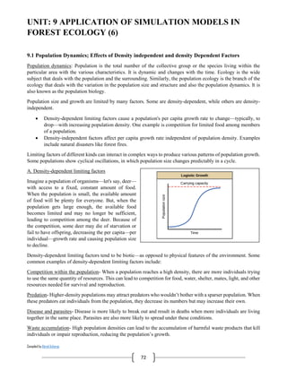 Compiled by Abiral Acharya
72
UNIT: 9 APPLICATION OF SIMULATION MODELS IN
FOREST ECOLOGY (6)
9.1 Population Dynamics; Effects of Density independent and density Dependent Factors
Population dynamics: Population is the total number of the collective group or the species living within the
particular area with the various characteristics. It is dynamic and changes with the time. Ecology is the wide
subject that deals with the population and the surrounding. Similarly, the population ecology is the branch of the
ecology that deals with the variation in the population size and structure and also the population dynamics. It is
also known as the population biology.
Population size and growth are limited by many factors. Some are density-dependent, while others are density-
independent.
 Density-dependent limiting factors cause a population's per capita growth rate to change—typically, to
drop—with increasing population density. One example is competition for limited food among members
of a population.
 Density-independent factors affect per capita growth rate independent of population density. Examples
include natural disasters like forest fires.
Limiting factors of different kinds can interact in complex ways to produce various patterns of population growth.
Some populations show cyclical oscillations, in which population size changes predictably in a cycle.
A. Density-dependent limiting factors
Imagine a population of organisms—let's say, deer—
with access to a fixed, constant amount of food.
When the population is small, the available amount
of food will be plenty for everyone. But, when the
population gets large enough, the available food
becomes limited and may no longer be sufficient,
leading to competition among the deer. Because of
the competition, some deer may die of starvation or
fail to have offspring, decreasing the per capita—per
individual—growth rate and causing population size
to decline.
Density-dependent limiting factors tend to be biotic—as opposed to physical features of the environment. Some
common examples of density-dependent limiting factors include:
Competition within the population- When a population reaches a high density, there are more individuals trying
to use the same quantity of resources. This can lead to competition for food, water, shelter, mates, light, and other
resources needed for survival and reproduction.
Predation- Higher-density populations may attract predators who wouldn’t bother with a sparser population. When
these predators eat individuals from the population, they decrease its numbers but may increase their own.
Disease and parasites- Disease is more likely to break out and result in deaths when more individuals are living
together in the same place. Parasites are also more likely to spread under these conditions.
Waste accumulation- High population densities can lead to the accumulation of harmful waste products that kill
individuals or impair reproduction, reducing the population’s growth.
 