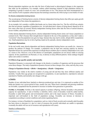 Compiled by Abiral Acharya
73
Density-dependent regulation can also take the form of behavioural or physiological changes in the organisms
that make up the population. For example, rodents called lemmings respond to high population density by
emigrating in groups in search of a new, less crowded place to live. This process has been misinterpreted as a
mass suicide of sorts in popular culture because the lemmings sometimes die while trying to cross bodies of water.
B. Density-independent limiting factors
The second group of limiting factors consists of density-independent limiting factors that affect per capita growth
rate independent of how dense the population is.
As an example, let's consider a wildfire that breaks out in a forest where deer live. The fire will kill any unlucky
deer that are present, regardless of population size. An individual deer's chance of dying doesn't depend at all on
how many other deer are around. Density-independent limiting factors often take the form of natural disasters,
severe weather, and pollution and so on.
Unlike density-dependent limiting factors, density-independent limiting factors alone can’t keep a population at
constant levels. That’s because their strength doesn’t depend on the size of the population, so they don’t make a
"correction" when the population size gets too large. Instead, they may lead to erratic, abrupt shifts in population
size. Small populations may be at risk of getting wiped out by sporadic, density-independent events.
Population fluctuations
In the real world, many density-dependent and density-independent limiting factors can usually do—interact to
produce the patterns of change. For example, a population may be kept near carrying capacity by density-
dependent factors for a period then experience an abrupt drop in numbers due to a density-independent event, such
as a storm or fire. However, even in the absence of catastrophes, populations are not always stable at carrying
capacity. In fact, populations can fluctuate, or vary, in density in many different patterns. Some undergo irregular
spikes and crashes in numbers.
9.2 Effects of age specific natality and mortality
Population Dynamics is concerned with changes in the density or numbers of organisms and the processes that
cause these changes. The study of population dynamics focuses on these changes: how, when, and why they occur.
Change in Population Density = (Births + Immigration) - (Deaths + Emigration)
Populations vary widely in the relative numbers of young and old and thus they show different natality and
mortality. Usually three age groups are recognized in a population, viz pre-reproductive, reproductive and post
reproductive Natality and mortality rate changes with age.
a. Natality
Number of new individual born, hatched or otherwise produced per unit time. It is expressed as number of live
births per female over a given period of time, usually one year. When food is abundant and growing conditions
are favorable, a population has the potential to increase in number from generation to generation.
Fertility vs. Fecundity: Fertility is the natural capacity to produce offspring, whereas fecundity is the potential
capacity for reproduction. A lack of fertility is infertility while a lack of fecundity would be called sterility.
Fecundity is under both genetic and environmental control, and is the major measure of fitness. Fecundity is
important and well-studied in the field of population ecology. Fecundity can increase or decrease in
a population according to current conditions and certain regulating factors.
For instance, in times of hardship for a population, such as a lack of food, juvenile and eventually adult fecundity
has been shown to decrease (i.e. due to a lack of resources the juvenile individuals are unable to reproduce,
eventually the adults will run out of resources and reproduction will cease).
Natality is influenced by:
 