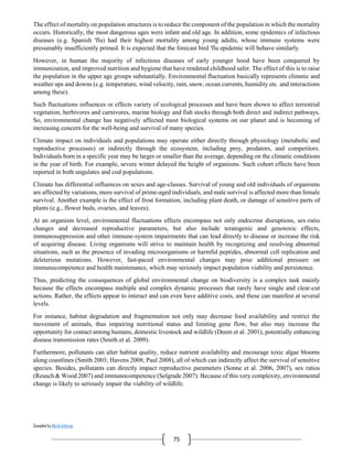 Compiled by Abiral Acharya
75
The effect of mortality on population structures is to reduce the component of the population in which the mortality
occurs. Historically, the most dangerous ages were infant and old age. In addition, some epidemics of infectious
diseases (e.g. Spanish 'flu) had their highest mortality among young adults, whose immune systems were
presumably insufficiently primed. It is expected that the forecast bird 'flu epidemic will behave similarly.
However, in human the majority of infectious diseases of early younger hood have been conquered by
immunization, and improved nutrition and hygiene that have rendered childhood safer. The effect of this is to raise
the population in the upper age groups substantially. Environmental fluctuation basically represents climatic and
weather ups and downs (e.g. temperature, wind velocity, rain, snow, ocean currents, humidity etc. and interactions
among these).
Such fluctuations influences or effects variety of ecological processes and have been shown to affect terrestrial
vegetation, herbivores and carnivores, marine biology and fish stocks through both direct and indirect pathways.
So, environmental change has negatively affected most biological systems on our planet and is becoming of
increasing concern for the well-being and survival of many species.
Climate impact on individuals and populations may operate either directly through physiology (metabolic and
reproductive processes) or indirectly through the ecosystem, including prey, predators, and competitors.
Individuals born in a specific year may be larger or smaller than the average, depending on the climatic conditions
in the year of birth. For example, severe winter delayed the height of organisms. Such cohort effects have been
reported in both ungulates and cod populations.
Climate has differential influences on sexes and age-classes. Survival of young and old individuals of organisms
are affected by variations, more survival of prime-aged individuals, and male survival is affected more than female
survival. Another example is the effect of frost formation, including plant death, or damage of sensitive parts of
plants (e.g., flower buds, ovaries, and leaves).
At an organism level, environmental fluctuations effects encompass not only endocrine disruptions, sex-ratio
changes and decreased reproductive parameters, but also include teratogenic and genotoxic effects,
immunosuppression and other immune-system impairments that can lead directly to disease or increase the risk
of acquiring disease. Living organisms will strive to maintain health by recognizing and resolving abnormal
situations, such as the presence of invading microorganisms or harmful peptides, abnormal cell replication and
deleterious mutations. However, fast-paced environmental changes may pose additional pressure on
immunocompetence and health maintenance, which may seriously impact population viability and persistence.
Thus, predicting the consequences of global environmental change on biodiversity is a complex task mainly
because the effects encompass multiple and complex dynamic processes that rarely have single and clear-cut
actions. Rather, the effects appear to interact and can even have additive costs, and these can manifest at several
levels.
For instance, habitat degradation and fragmentation not only may decrease food availability and restrict the
movement of animals, thus impairing nutritional status and limiting gene flow, but also may increase the
opportunity for contact among humans, domestic livestock and wildlife (Deem et al. 2001), potentially enhancing
disease transmission rates (Smith et al. 2009).
Furthermore, pollutants can alter habitat quality, reduce nutrient availability and encourage toxic algae blooms
along coastlines (Smith 2003; Havens 2008; Paul 2008), all of which can indirectly affect the survival of sensitive
species. Besides, pollutants can directly impact reproductive parameters (Sonne et al. 2006, 2007), sex ratios
(Reusch & Wood 2007) and immunocompetence (Selgrade 2007). Because of this very complexity, environmental
change is likely to seriously impair the viability of wildlife.
 