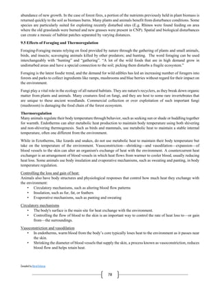 Compiled by Abiral Acharya
78
abundance of new growth. In the case of forest fires, a portion of the nutrients previously held in plant biomass is
returned quickly to the soil as biomass burns. Many plants and animals benefit from disturbance conditions. Some
species are particularly suited for exploiting recently disturbed sites (E.g. Rhinos were found feeding on area
where the old grasslands were burned and new grasses were present in CNP). Spatial and biological disturbances
can create a mosaic of habitat patches separated by varying distances.
9.5 Effects of Foraging and Thermoregulation
Foraging-Foraging means relying on food provided by nature through the gathering of plants and small animals,
birds, and insects; scavenging animals killed by other predators; and hunting. The word foraging can be used
interchangeably with “hunting” and “gathering”. “A lot of the wild foods that are in high demand grow in
undisturbed areas and have a special connection to the soil; picking them disturbs a fragile ecosystem.”
Foraging is the latest foodie trend, and the demand for wild edibles has led an increasing number of foragers into
forests and parks to collect ingredients like ramps, mushrooms and blue berries without regard for their impact on
the environment.
Fungi play a vital role in the ecology of all natural habitats. They are nature's recyclers, as they break down organic
matter from plants and animals. Many creatures feed on fungi, and they are host to some rare invertebrates that
are unique to these ancient woodlands. Commercial collection or over exploitation of such important fungi
(mushroom) is damaging the food chain of the forest ecosystem.
Thermoregulation
Many animals regulate their body temperature through behavior, such as seeking sun or shade or huddling together
for warmth. Endotherms can alter metabolic heat production to maintain body temperature using both shivering
and non-shivering thermogenesis. Such as birds and mammals, use metabolic heat to maintain a stable internal
temperature, often one different from the environment.
While in Ectotherms, like lizards and snakes, do not use metabolic heat to maintain their body temperature but
take on the temperature of the environment. Vasoconstriction—shrinking—and vasodilation—expansion—of
blood vessels to the skin can alter an organism's exchange of heat with the environment. A countercurrent heat
exchanger is an arrangement of blood vessels in which heat flows from warmer to cooler blood, usually reducing
heat loss. Some animals use body insulation and evaporative mechanisms, such as sweating and panting, in body
temperature regulation.
Controlling the loss and gain of heat:
Animals also have body structures and physiological responses that control how much heat they exchange with
the environment:
• Circulatory mechanisms, such as altering blood flow patterns
• Insulation, such as fur, fat, or feathers
• Evaporative mechanisms, such as panting and sweating
Circulatory mechanisms
• The body's surface is the main site for heat exchange with the environment.
• Controlling the flow of blood to the skin is an important way to control the rate of heat loss to—or gain
from—the surroundings.
Vasoconstriction and vasodilation
• In endotherms, warm blood from the body’s core typically loses heat to the environment as it passes near
the skin.
• Shrinking the diameter of blood vessels that supply the skin, a process known as vasoconstriction, reduces
blood flow and helps retain heat.
 