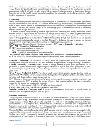 Compiled by Abiral Acharya
7
The biomass of any ecosystem is assessed in terms of production or Ecosystem productivity. The increase in total
weight (biomass) or quantity of organic material on a given area over a defined period. It is usually use to a specific
population or trophic level, but it can refer to the whole ecosystem. Production is equal to the crop plus the non-
harvested and non-harvestable organic material produced over the period, plus loss to other populations, trophic
levels or ecosystems as appropriate.
Productivity:
All the energy that the plant fixes results formulation of sugar in the plants leaves. Sugar produced in the leaves
of green plants is derived from CO2 and H2O combined with solar energy. Thus the energy incorporated into living
tissue of plants is either in terms of the light energy utilized or in terms of the sugar produced. All the energy used
by plants is converted into chemical energy. So the entire energy uptake of plants can be measured by measuring
the total amount of sugar produced.
This amount of entire energy uptake by plants or sugar produced is known as gross primary production. This is
the total amount of organic matter that plant produces through photosynthesis. It is a total weight in all the parts
of root, steam, leaves, fruits etc. It is not easy to measure gross primary productivity (organic matter) because
some of the sugar produced by photosynthesis will be lost immediately through plant respiration one can measure
the total organic matter actually present in the plant (biomass) by deducting the sugar or energy lost through
respiration from the gross primary production, which is called Net primary production.
NPP (energy stored in plant biomass with time or biomass) = GPP – energy loss during respiration.
GPP = NPP + Energy loss during respiration
If GPP = respiration, no change in stored energy
GPP < respiration, biomass decreases
GPP > respiration, accumulation of biomass takes place
GPP depends upon climate conditions (temp, rainfall, solar radiation etc.) availability of nutrient
(N, P, S). Productivity is expressed in terms of grams or kilo-calories per sq. meter/day or per year.
Ecosystem Productivity: The movement of energy within an ecosystem via producers, consumers and
decomposers is ecosystem productivity (bio-mass or the total living matter in a given place during a given time).
Primary Productivity (Producers level): The rate of energy trapping by green plants governs the rate of
production of organic material from simple inorganic substances in a given area over a given period of time.
Therefore, the primary productivity is the rate of energy conversion or increase in organic biomass produced by
green plants
Gross Primary Productivity (GPP): The rate at which photosynthesis captures energy. In other word, an
ecosystem's GPP is the total amount of organic matter that it produces through photosynthesis. It is a total increase
in weight in all the parts of root, steam, leaves, fruits etc.
NPP: The energy that remains (as biomass) after plants and other producers carry out cellular respiration. Net
primary productivity (NPP) describes the amount of energy that remains available for plant growth after
subtracting the fraction that plants use for respiration.
6 CO2 + 6 H2O + light energy = C6H12O6 + 6 O2 (During photosynthesis)
C6H12O6+ 6 O2 = 6 CO2 + 6 H2O +Heat energy (During respiration)
Secondary productivity (Consumers level): It refers to the production of living maters or organic matters by
consumers and decomposers in a given time and space.
Secondary Production:
Energy required for other trophic levels in an ecosystem will be furnished from the energy derived from primary
production. Some energy (in the form of food) is consumed by herbivores. Carnivores eat herbivores to meet the
energy required by them. Much of the eaten (ingested) food will not be absorbed (assimilated), herbivores
assimilate only 10 % of ingested food. Assimilation rate (coefficient) of carnivores will be higher than the
herbivores, example fish assimilate 86 – 96 % of ingested food Assimilation of ingested food varies with food
substances such as in the form of protein, fat, carbohydrates etc.
Unassimilated food materials leaves the animal’s body as waste materials which serves as energy source for other
organisms like detritus ( dead organic matters) feeders like saprophage ( many bacteria and fungi). Assimilated
food or energy use by consumers for metabolic processes, such as respiration, excretion and secretion. The
resultant amount of energy stored in the tissues of heterotrophs (herbivores or carnivores) is called Net secondary
 