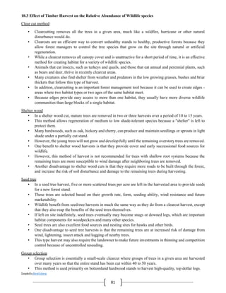 Compiled by Abiral Acharya
81
10.3 Effect of Timber Harvest on the Relative Abundance of Wildlife species
Clear cut method:
• Clearcutting removes all the trees in a given area, much like a wildfire, hurricane or other natural
disturbance would do.
• Clearcuts are an efficient way to convert unhealthy stands to healthy, productive forests because they
allow forest managers to control the tree species that grow on the site through natural or artificial
regeneration.
• While a clearcut removes all canopy cover and is unattractive for a short period of time, it is an effective
method for creating habitat for a variety of wildlife species.
• Animals that eat insects, such as turkeys and quails, and those that eat annual and perennial plants, such
as bears and deer, thrive in recently clearcut areas.
• Many creatures also find shelter from weather and predators in the low growing grasses, bushes and briar
thickets that follow this type of harvest.
• In addition, clearcutting is an important forest management tool because it can be used to create edges -
areas where two habitat types or two ages of the same habitat meet.
• Because edges provide easy access to more than one habitat, they usually have more diverse wildlife
communities than large blocks of a single habitat.
Shelter wood
• In a shelter wood cut, mature trees are removed in two or three harvests over a period of 10 to 15 years.
• This method allows regeneration of medium to low shade-tolerant species because a "shelter" is left to
protect them.
• Many hardwoods, such as oak, hickory and cherry, can produce and maintain seedlings or sprouts in light
shade under a partially cut stand.
• However, the young trees will not grow and develop fully until the remaining overstory trees are removed.
• One benefit to shelter wood harvests is that they provide cover and early successional food sources for
wildlife.
• However, this method of harvest is not recommended for trees with shallow root systems because the
remaining trees are more susceptible to wind damage after neighboring trees are removed.
• Another disadvantage to shelter wood cuts is that they require more roads to be built through the forest,
and increase the risk of soil disturbance and damage to the remaining trees during harvesting.
Seed tree
• In a seed tree harvest, five or more scattered trees per acre are left in the harvested area to provide seeds
for a new forest stand.
• These trees are selected based on their growth rate, form, seeding ability, wind resistance and future
marketability.
• Wildlife benefit from seed tree harvests in much the same way as they do from a clearcut harvest, except
that they also reap the benefits of the seed trees themselves.
• If left on site indefinitely, seed trees eventually may become snags or downed logs, which are important
habitat components for woodpeckers and many other species.
• Seed trees are also excellent food sources and nesting sites for hawks and other birds.
• One disadvantage to seed tree harvests is that the remaining trees are at increased risk of damage from
wind, lightening, insect attack and logging of nearby trees.
• This type harvest may also require the landowner to make future investments in thinning and competition
control because of uncontrolled reseeding.
Group selection
• Group selection is essentially a small-scale clearcut where groups of trees in a given area are harvested
over many years so that the entire stand has been cut within 40 to 50 years.
• This method is used primarily on bottomland hardwood stands to harvest high-quality, top dollar logs.
 