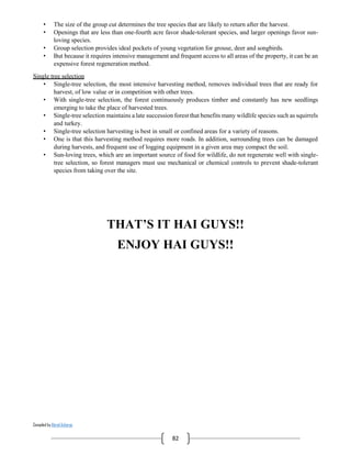 Compiled by Abiral Acharya
82
• The size of the group cut determines the tree species that are likely to return after the harvest.
• Openings that are less than one-fourth acre favor shade-tolerant species, and larger openings favor sun-
loving species.
• Group selection provides ideal pockets of young vegetation for grouse, deer and songbirds.
• But because it requires intensive management and frequent access to all areas of the property, it can be an
expensive forest regeneration method.
Single tree selection
• Single-tree selection, the most intensive harvesting method, removes individual trees that are ready for
harvest, of low value or in competition with other trees.
• With single-tree selection, the forest continuously produces timber and constantly has new seedlings
emerging to take the place of harvested trees.
• Single-tree selection maintains a late succession forest that benefits many wildlife species such as squirrels
and turkey.
• Single-tree selection harvesting is best in small or confined areas for a variety of reasons.
• One is that this harvesting method requires more roads. In addition, surrounding trees can be damaged
during harvests, and frequent use of logging equipment in a given area may compact the soil.
• Sun-loving trees, which are an important source of food for wildlife, do not regenerate well with single-
tree selection, so forest managers must use mechanical or chemical controls to prevent shade-tolerant
species from taking over the site.
THAT’S IT HAI GUYS!!
ENJOY HAI GUYS!!
 