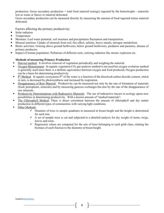 Compiled by Abiral Acharya
8
production. Gross secondary production = total food material (energy) ingested by the heterotrophs - materials
lost as waste or faeces or material defecated.
Gross secondary production can be measured directly by measuring the amount of food ingested minus material
defecated.
Factors affecting the primary productivity:
 Solar radiation
 Temperature
 Moisture: Leaf water potential, soil moisture and precipitation fluctuation and transpiration.
 Mineral nutrition: Uptake of minerals from soil, fire effect, salinity, heavy metals, nitrogen metabolism.
 Biotic activities: Grazing above ground herbivores, below ground herbivores, predators and parasites, disease of
primary producers.
 Impact of human population: Pollutions of different sorts, ionizing radiation like atomic explosion etc.
Methods of measuring Primary Production
 Harvest method: It involves removal of vegetation periodically and weighing the material.
 Oxygen Measurement: In aquatic vegetation CO2 gas analysis method is not used but oxygen evolution method
is generally used since there is a definite equivalence between oxygen and food produced; Oxygen production
can be a basis for determining productivity.
 PH
Method: In aquatic ecosystems PH
of the water is a function of the dissolved carbon dioxide content, which
in turn, is decreased by photosynthesis and increased by respiration.
 Disappearance of Raw Material: Productivity can be measured not only by the rate of formation of materials
(food, protoplasm, minerals) and by measuring gaseous exchanges but also by the rate of the disappearance of
raw minerals.
 Productivity Determinations with Radioactive Materials: The use of radioactive tracers in ecology opens new
possibilities in determining productivity. With a known amount of "marked materials",
 The Chlorophyll Method: There is direct correlation between the amount of chlorophyll and dry matter
production in different types of communities with varying light conditions.
 Other Methods:
 Diameter of trees in sample quadrates in measured at breast height and the height is determined
for each tree.
 A set of sample trees is cut and subjected to a detailed analysis for dry weight of stems, twigs,
leaves and roots.
 Regression values are computed for the sets of trees belonging to each girth class, relating the
biomass of each fraction to the diameter at breast height.
 