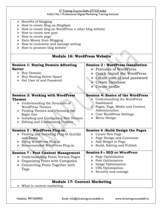 IT Training Course Delhi (ITTCD India)
India’s No 1 Professional Digital Marketing Training Institute
Helpline: 9971050903 Email: info@ittrainingcoursedelhi.in www.ittrainingcoursedelhi.in
 Benefits of blogging
 How to create Blog on BlogSpot
 How to create blog on WordPress n other blog website
 How to create new post
 How to create page
 Earn Money from Blogging
 How to customize and manage setting
 How to promote blog website
Module 16: WordPress Website
Session 1: Buying Domain &Hosting
Server
 Buy Domain
 Buy Hosting Server Space
 Get User id and Password
Session 2 : WordPress Installation
 Features of WordPress
 Quick Install the WordPress
 Create user id and password
 Create Database
 Create profile
Session 3: Working with WordPress
Themes
 Understanding the Structure of
WordPress Themes
 Finding Themes and Choosing the
Right One
 Installing and Configuring New Themes
 Editing and Customizing Themes
Session 4: Basics of the WordPress
 Understanding the WordPress
Dashboard
 Pages, Tags, Media and Content
Administration
 Core WordPress Settings
 Menu Design
Session 5 : WordPress Plug-in
 Finding and Installing Plug-in Quickly
and Easily
 Using WordPress Plug-in
 Recommended WordPress Plug-in
Session 6 :Build Design the Pages
 Create New Page
 Page Design and Customize
 Add Widget in Page
 Build, Editing and Publish
Session 7 : Post Content Management
 Understanding Posts Versus Pages
 Organizing Posts with Categories
 Connecting Posts Together with
Tags
Session 8 – SEO on WordPress
 Page Optimization
 Post Optimization
 Image Optimization
 URL Optimization
 Security and manage
Module 17: Content Marketing
 What is content marketing
 