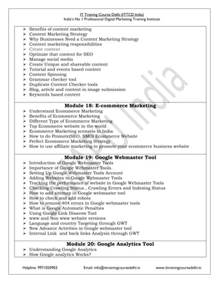 IT Training Course Delhi (ITTCD India)
India’s No 1 Professional Digital Marketing Training Institute
Helpline: 9971050903 Email: info@ittrainingcoursedelhi.in www.ittrainingcoursedelhi.in
 Benefits of content marketing
 Content Marketing Strategy
 Why Businesses Need a Content Marketing Strategy
 Content marketing responsibilities
 Create content
 Optimize that content for SEO
 Manage social media
 Create Unique and shareable content
 Tutorial and events based content
 Content Spinning
 Grammar checker tool
 Duplicate Content Checker tools
 Blog, article and content in image submission
 Keywords based content
Module 18: E-commerce Marketing
 Understand Ecommerce Marketing
 Benefits of Ecommerce Marketing
 Different Type of Ecommerce Marketing
 Top Ecommerce website in the world
 Ecommerce Marketing scenario in India
 How to do Promote(SEO, SMO) Ecommerce Website
 Perfect Ecommerce Marketing Strategy
 How to use affiliate marketing to promote your ecommerce business website
Module 19: Google Webmaster Tool
 Introduction of Google Webmaster Tools
 Importance of Google Webmaster Tools.
 Setting Up Google Webmaster Tools Account
 Adding Websites to Google Webmaster Tools
 Tracking the performance of website in Google Webmaster Tools
 Checking Crawling Status , Crawling Errors and Indexing Status
 How to add sitemap in Google webmaster tool
 How to check and add robots
 How to remove 404 errors in Google webmaster tools
 What is Google Automatic Penalties
 Using Google Link Disavow Tool
 www and Non www website versions
 Language and country Targeting through GWT
 New Advance Activities in Google webmaster tool
 Internal Link and back links Analysis through GWT
Module 20: Google Analytics Tool
 Understanding Google Analytics
 How Google analytics Works?
 