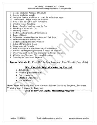 IT Training Course Delhi (ITTCD India)
India’s No 1 Professional Digital Marketing Training Institute
Helpline: 9971050903 Email: info@ittrainingcoursedelhi.in www.ittrainingcoursedelhi.in
 Google analytics Account Structure
 Google analytics insight
 Setup an Google analytics account for website or apps
 Guideline of Google analytics account
 How to add analytics code in website
 What is cookie Tracking
 Types of cookie tracking used by GA
 Tracking of visitors in GA
 Tracking Traffic
 Understanding Goal and Conversion
 Types of Goals
 Difference between Bounce Rate and Exit Rate
 Technique reduce bound rate
 Understanding Real Time Visitors
 Setup of Funnels in Goals
 Importance of Funnels
 How to integrate adwords & analytics account?
 Benefits of Integrating adwords & analytics account
 Observing paid marketing Campaign in Google analytics
 What is Ling Tagging, Filters and Segments
 Creating A Customized Reports
Bonus Module 21: Free SEO & S/w Tools and Free Website(Cost -20k)
Who Can Join Digital Marketing Course?
 Job Seeker
 Working Professional
 Entrepreneur
 Startup Business
 Housewives
Note: Here Training Also Available for Winter Training Projects, Summer
Training and Internship Program
----------------------Join Today Our Digital Marketing Program--------------------
 