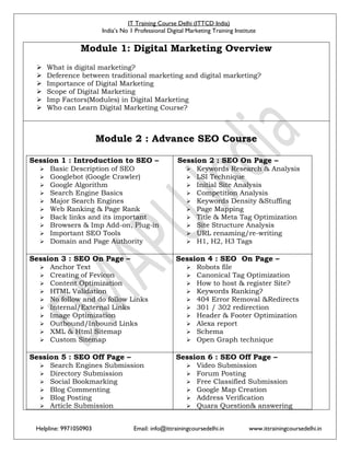 IT Training Course Delhi (ITTCD India)
India’s No 1 Professional Digital Marketing Training Institute
Helpline: 9971050903 Email: info@ittrainingcoursedelhi.in www.ittrainingcoursedelhi.in
Module 1: Digital Marketing Overview
 What is digital marketing?
 Deference between traditional marketing and digital marketing?
 Importance of Digital Marketing
 Scope of Digital Marketing
 Imp Factors(Modules) in Digital Marketing
 Who can Learn Digital Marketing Course?
Module 2 : Advance SEO Course
Session 1 : Introduction to SEO –
 Basic Description of SEO
 Googlebot (Google Crawler)
 Google Algorithm
 Search Engine Basics
 Major Search Engines
 Web Ranking & Page Rank
 Back links and its important
 Browsers & Imp Add-on, Plug-in
 Important SEO Tools
 Domain and Page Authority
Session 2 : SEO On Page –
 Keywords Research & Analysis
 LSI Technique
 Initial Site Analysis
 Competition Analysis
 Keywords Density &Stuffing
 Page Mapping
 Title & Meta Tag Optimization
 Site Structure Analysis
 URL renaming/re-writing
 H1, H2, H3 Tags
Session 3 : SEO On Page –
 Anchor Text
 Creating of Fevicon
 Content Optimization
 HTML Validation
 No follow and do follow Links
 Internal/External Links
 Image Optimization
 Outbound/Inbound Links
 XML & Html Sitemap
 Custom Sitemap
Session 4 : SEO On Page –
 Robots file
 Canonical Tag Optimization
 How to host & register Site?
 Keywords Ranking?
 404 Error Removal &Redirects
 301 / 302 redirection
 Header & Footer Optimization
 Alexa report
 Schema
 Open Graph technique
Session 5 : SEO Off Page –
 Search Engines Submission
 Directory Submission
 Social Bookmarking
 Blog Commenting
 Blog Posting
 Article Submission
Session 6 : SEO Off Page –
 Video Submission
 Forum Posting
 Free Classified Submission
 Google Map Creation
 Address Verification
 Quara Question& answering
 
