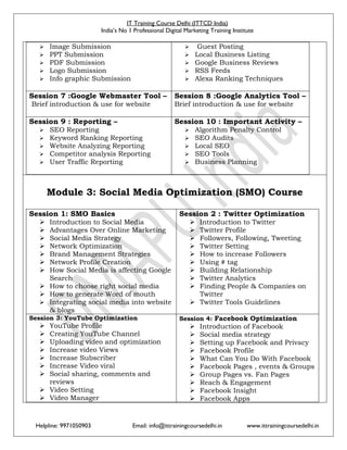 IT Training Course Delhi (ITTCD India)
India’s No 1 Professional Digital Marketing Training Institute
Helpline: 9971050903 Email: info@ittrainingcoursedelhi.in www.ittrainingcoursedelhi.in
 Image Submission
 PPT Submission
 PDF Submission
 Logo Submission
 Info graphic Submission
 Guest Posting
 Local Business Listing
 Google Business Reviews
 RSS Feeds
 Alexa Ranking Techniques
Session 7 :Google Webmaster Tool –
Brief introduction & use for website
Session 8 :Google Analytics Tool –
Brief introduction & use for website
Session 9 : Reporting –
 SEO Reporting
 Keyword Ranking Reporting
 Website Analyzing Reporting
 Competitor analysis Reporting
 User Traffic Reporting
Session 10 : Important Activity –
 Algorithm Penalty Control
 SEO Audits
 Local SEO
 SEO Tools
 Business Planning
Module 3: Social Media Optimization (SMO) Course
Session 1: SMO Basics
 Introduction to Social Media
 Advantages Over Online Marketing
 Social Media Strategy
 Network Optimization
 Brand Management Strategies
 Network Profile Creation
 How Social Media is affecting Google
Search
 How to choose right social media
 How to generate Word of mouth
 Integrating social media into website
& blogs
Session 2 : Twitter Optimization
 Introduction to Twitter
 Twitter Profile
 Followers, Following, Tweeting
 Twitter Setting
 How to increase Followers
 Using # tag
 Building Relationship
 Twitter Analytics
 Finding People & Companies on
Twitter
 Twitter Tools Guidelines
Session 3: YouTube Optimization
 YouTube Profile
 Creating YouTube Channel
 Uploading video and optimization
 Increase video Views
 Increase Subscriber
 Increase Video viral
 Social sharing, comments and
reviews
 Video Setting
 Video Manager
Session 4: Facebook Optimization
 Introduction of Facebook
 Social media strategy
 Setting up Facebook and Privacy
 Facebook Profile
 What Can You Do With Facebook
 Facebook Pages , events & Groups
 Group Pages vs. Fan Pages
 Reach & Engagement
 Facebook Insight
 Facebook Apps
 
