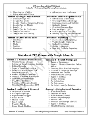 IT Training Course Delhi (ITTCD India)
India’s No 1 Professional Digital Marketing Training Institute
Helpline: 9971050903 Email: info@ittrainingcoursedelhi.in www.ittrainingcoursedelhi.in
 Monetization of Video
 Using Ads inside Videos
 Advantages and challenges
Session 5: Google+ Optimization
 What is Google Plus
 Google Plus profile
 Google +Circles, Hangouts, Stream
 Google Plus on Mobile
 Google + 1
 Google Plus for Businesses
 Google Community
 Google Post and sharing
Session 6: LinkedIn Optimization
 Introduction to LinkedIn
 Creating Profile and settings
 Increasing reach and visibility
 LinkedIn Groups
 Creating Company Page
 Increase Connection
 Article posting in LinkedIn
 Posting, sharing and Job Search
Session 7: Other Social Sites
 SlideShare
 MySpace
 Flickr
 Squidoo
 Hub pages
Session 8: Reporting
 Facebook Insight reporting
 Twitter Insight Reporting
 LinkedIn reporting
 Google + reporting
 Blog and YouTube Reporting
Modules 4: PPC Course with Google Adwords
Session 1 : Adwords Fundamental
 What is Google adwords
 Setting up Google Account Creation
 Billing Methods
 Types of Google Advertising
 Difference between search &
Display Campaign
 Recent updates in AdWords
 Account structure in AdWords
 AdWords Account Limits
 IP Address Exclusion
 Guideline of Google adwords
 What is CTR, Impression, CPC
Session 2 : Search Campaign
 Types of Campaigns
 Search , Display, Shopping, Online
Video
 Creating First Search Campaign
 Location & Language Settings
 Networks and Devices
 What is Shared Library
 Types of Bidding
 Budget Settings
 Ad Scheduling
 Ad Extensions
 Ad delivery and Ad Rotation
Session 3 : AdGroup & Keyword
 Ad groups Structure
 Example Ad groups
 Keyword Match Types
 Broad Match
 Phrase Match
 Exact Match
 Negative Match
 Broad Match Modifier
Session 4 : Optimization of Campaign
 What is Ad Rank
 Improve Ad Rank
 What is Quality Score
 Factors Improving QS
 Reduce CPC
 Relation between QS and CPC
 Types of Bidding
 Flexible Bidding strategies
 