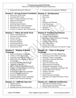 IT Training Course Delhi (ITTCD India)
India’s No 1 Professional Digital Marketing Training Institute
Helpline: 9971050903 Email: info@ittrainingcoursedelhi.in www.ittrainingcoursedelhi.in
 Keywords Research Planner  Customize and optimize Bidding
Session 5 : Ad copy Format & Guideline
 Structure of Ad Copy
 Creating New Copy
 How to copy and paste ad copy
 Types of Ad Position
 Character Limits
 Landing Page Quality
 Best and Worst Ads Examples
 Guidelines for Ads Creation
 Tracks to Improve QS of Keywords
Session 6 : Ad Extension
 Location
 Site links
 Call
 App
 Reviews and Rating
 Call Extension
 Call out Extension
 Snipped
 Messenger
Session 7 : Other Ad words Term
 Filters and Segments
 Column Customization
 Search Terms
 Auction Insights
 Keyword Reports
 Automated Rules
 Keyword Diagnosis Tool
 Dimensions Tab
Session 8 :Tracking Conversion
 What is Conversion
 Types of Conversions
 Implementing Conversion Tracking
 Conversion Reports
 Practical Case Study
 ROI Calculation
 Thank you Page
 Tracking Conversion by Thank U Page
Session 9 : Display & Mobile
Campaign
 Types of Display Campaign
 Create a First Campaign
 Creating ad group and ads
 Difference btw display & Search
Campaign
 Concept of CPM Bid Strategy
 Types of Targeting
 Ad Formats for Display Network
 Display Ad Scheduling & Delivery
 Display Planner Tool
 Setting Remarketing Campaign
 Create Remarketing Lists
 Dynamic Remarketing
 Creating Mobile Apps Campaign
 Mobile Ad Formats & Setting
Session 10 : Video & Shopping
Campaign
 Importance of Video Marketing
 Creating a First Video Campaign
 Setting a Video Campaign
 YouTube Targeting Methods
 Bidding Types
 Type of YouTube Ads
 Reporting and Analysis
 Shopping Campaign Setup
 Creating a shopping campaign ads
 Google Merchant Centre
 Product Groups
 Ad Formats
 Reporting and Analysis
 Example of Google Merchant centre
ads
Session 11 : AdWords Imp tool
 Opportunities
 Change History
 Giving Account Access Levels
Session 12 : AdWords Certification
 AdWords Certification Exams
 Exam Format and Pass Percentage
 Sample Exam Questions
 