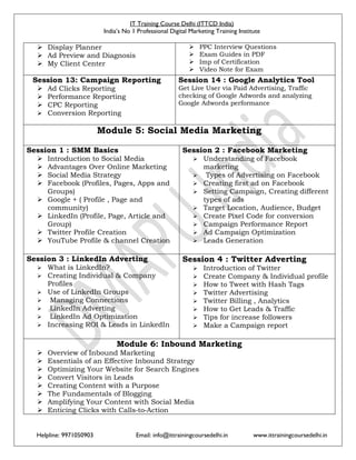 IT Training Course Delhi (ITTCD India)
India’s No 1 Professional Digital Marketing Training Institute
Helpline: 9971050903 Email: info@ittrainingcoursedelhi.in www.ittrainingcoursedelhi.in
 Display Planner
 Ad Preview and Diagnosis
 My Client Center
 PPC Interview Questions
 Exam Guides in PDF
 Imp of Certification
 Video Note for Exam
Session 13: Campaign Reporting
 Ad Clicks Reporting
 Performance Reporting
 CPC Reporting
 Conversion Reporting
Session 14 : Google Analytics Tool
Get Live User via Paid Advertising, Traffic
checking of Google Adwords and analyzing
Google Adwords performance
Module 5: Social Media Marketing
Session 1 : SMM Basics
 Introduction to Social Media
 Advantages Over Online Marketing
 Social Media Strategy
 Facebook (Profiles, Pages, Apps and
Groups)
 Google + ( Profile , Page and
community)
 LinkedIn (Profile, Page, Article and
Group)
 Twitter Profile Creation
 YouTube Profile & channel Creation
Session 2 : Facebook Marketing
 Understanding of Facebook
marketing
 Types of Advertising on Facebook
 Creating first ad on Facebook
 Setting Campaign, Creating different
types of ads
 Target Location, Audience, Budget
 Create Pixel Code for conversion
 Campaign Performance Report
 Ad Campaign Optimization
 Leads Generation
Session 3 : LinkedIn Adverting
 What is LinkedIn?
 Creating Individual & Company
Profiles
 Use of LinkedIn Groups
 Managing Connections
 LinkedIn Adverting
 LinkedIn Ad Optimization
 Increasing ROI & Leads in LinkedIn
Session 4 : Twitter Adverting
 Introduction of Twitter
 Create Company & Individual profile
 How to Tweet with Hash Tags
 Twitter Advertising
 Twitter Billing , Analytics
 How to Get Leads & Traffic
 Tips for increase followers
 Make a Campaign report
Module 6: Inbound Marketing
 Overview of Inbound Marketing
 Essentials of an Effective Inbound Strategy
 Optimizing Your Website for Search Engines
 Convert Visitors in Leads
 Creating Content with a Purpose
 The Fundamentals of Blogging
 Amplifying Your Content with Social Media
 Enticing Clicks with Calls‐to‐Action
 