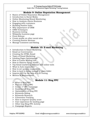 IT Training Course Delhi (ITTCD India)
India’s No 1 Professional Digital Marketing Training Institute
Helpline: 9971050903 Email: info@ittrainingcoursedelhi.in www.ittrainingcoursedelhi.in
Module 9: Online Reputation Management
 Basics of Online Reputation Management
 Introduction to Social Media
 Online Monitoring/Brand Monitoring
 How to Analysis clients Business
 Engaging with customers
 Building Positive links
 Why importance of ORM
 ORM Techniques
 Business Listing
 Wikipedia business page
 Press Release
 Create profile on other social sites
 Creating Positive Reviews
 Manage Comment and Rating
Module 10: E-mail Marketing
 Introduction to Email Marketing
 Email as Conversation
 Creating the HTML Email
 Types of Email Marketing
 Landing Pages Optimization
 How to Create Mailing List
 How to Observe Spam words
 Top Email marketing software and online tools
 What is Auto responders
 How to set up auto responders
 How to land in inbox instead of spam folder
 Improve ROI by the help of A/B Testing
 Metrics & Measurement
Module 11: Bing PPC
 What is Bing PPC
 Feature of Bing PPC
 Create 1st PPC Campaign
 Guideline of Bing PPC
 Optimization of Bing PPC
 Keywords Biding
 Keywords Research
 Conversion Tracking
 How to improve Quality score
 User experience for landing page
 Other Imp Bing PPC Activity
 Campaign Reports
 
