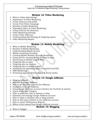 IT Training Course Delhi (ITTCD India)
India’s No 1 Professional Digital Marketing Training Institute
Helpline: 9971050903 Email: info@ittrainingcoursedelhi.in www.ittrainingcoursedelhi.in
Module 12: Video Marketing
 What is Video Advertising?
 Importance of Video Marketing
 Create Channel and profile
 Create First Video Campaign
 Benefits of Video Marketing
 Uploading Video on Video Marketing
 Using YouTube for Business
 Video Marketing Strategy
 Create Video AdGroup
 Understanding Bid Strategy & Targeting option
 Video Marketing Report
Module 13: Mobile Marketing
 What is Mobile Marketing
 Benefits of Mobile Marketing
 Understanding Mobile devices
 Mobile marketing Trending
 Creating Mobile Website through WordPress
 Using tool for creating Mobile website & Apps
 Advertising on Mobile (App & Web)
 Targeting ads on apps
 Targeting ads via location
 Targeting ads on search engine
 Installing and uploading apps on Android and IOX
 SMS Marketing
 Promoting apps on Search engine & Social media
Module 14: Google AdSense
 What is AdSense
 Benefits of Google AdSense
 How to get Website approval for AdSense
 Guideline of Google AdSense
 Using Google AdSense account interface for YouTube & website
 Types of ads and Category
 How to place ads code in website or blog
 Optimize and manage Google AdSense account
 How to allow or disallow ads on blog/website
 How to add many website in one AdSense account
 How to create Performance Reports
 When to Get money from Google AdSense account
Module 15: Blogging
 What is blogger
 