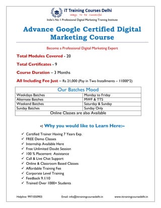 India’s No 1 Professional Digital Marketing Training Institute
Helpline: 9971050903 Email: info@ittrainingcoursedelhi.in www.ittrainingcoursedelhi.in
Advance Google Certified Digital
Marketing Course
Become a Professional Digital Marketing Expert
Total Modules Covered - 20
Total Certificates - 9
Course Duration – 3 Months
All Including Fee Just – Rs 21,000 (Pay in Two Installments – 11000*2)
Our Batches Mood
Weekdays Batches Monday to Friday
Alternate Batches MWF & TTS
Weekend Batches Saturday & Sunday
Sunday Batches Sunday Only
Online Classes are also Available
-: Why you would like to Learn Here:–
 Certified Trainer Having 7 Years Exp.
 FREE Demo Classes
 Internship Available Here
 Free Unlimited Doubt Session
 100 % Placement Assistance
 Call & Live Chat Support
 Online & Classroom Based Classes
 Affordable Training Fee
 Corporate Level Training
 Feedback 9.1/10
 Trained Over 1000+ Students
 