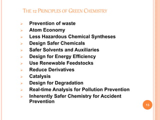 THE 12 PRINCIPLES OF GREEN CHEMISTRY
 Prevention of waste
 Atom Economy
 Less Hazardous Chemical Syntheses
 Design Safer Chemicals
 Safer Solvents and Auxiliaries
 Design for Energy Efficiency
 Use Renewable Feedstocks
 Reduce Derivatives
 Catalysis
 Design for Degradation
 Real-time Analysis for Pollution Prevention
 Inherently Safer Chemistry for Accident
Prevention
13
 