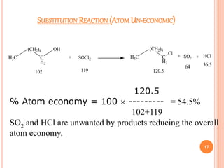 SUBSTITUTION REACTION (ATOM UN-ECONOMIC)
17
H3C
(CH2)4
C
H2
OH
+ SOCl2 H3C
(CH2)4
C
H2
Cl
+ SO2 + HCl
102 119 120.5
64 36.5
120.5
% Atom economy = 100  --------- = 54.5%
102+119
SO2 and HCl are unwanted by products reducing the overall
atom economy.
 