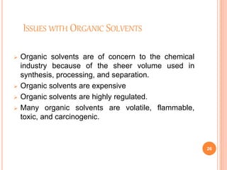 ISSUES WITH ORGANIC SOLVENTS
 Organic solvents are of concern to the chemical
industry because of the sheer volume used in
synthesis, processing, and separation.
 Organic solvents are expensive
 Organic solvents are highly regulated.
 Many organic solvents are volatile, flammable,
toxic, and carcinogenic.
26
 
