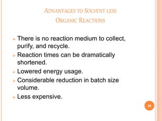 ADVANTAGES TO SOLVENT LESS
ORGANIC REACTIONS
 There is no reaction medium to collect,
purify, and recycle.
 Reaction times can be dramatically
shortened.
 Lowered energy usage.
 Considerable reduction in batch size
volume.
 Less expensive.
28
 