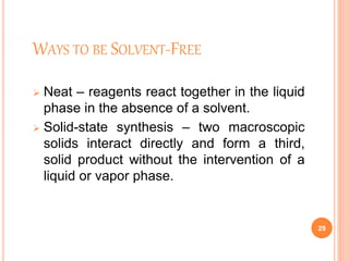 WAYS TO BE SOLVENT-FREE
 Neat – reagents react together in the liquid
phase in the absence of a solvent.
 Solid-state synthesis – two macroscopic
solids interact directly and form a third,
solid product without the intervention of a
liquid or vapor phase.
29
 