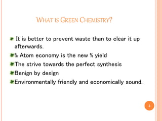 WHAT IS GREEN CHEMISTRY?
It is better to prevent waste than to clear it up
afterwards.
% Atom economy is the new % yield
The strive towards the perfect synthesis
Benign by design
Environmentally friendly and economically sound.
3
 