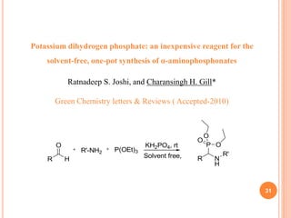 31
R
O
H
R'-NH2
KH2PO4, rt
R N
H
R'
P
O
P(OEt)3
O
O
Solvent free,
Potassium dihydrogen phosphate: an inexpensive reagent for the
solvent-free, one-pot synthesis of α-aminophosphonates
Ratnadeep S. Joshi, and Charansingh H. Gill*
Green Chemistry letters & Reviews ( Accepted-2010)
 