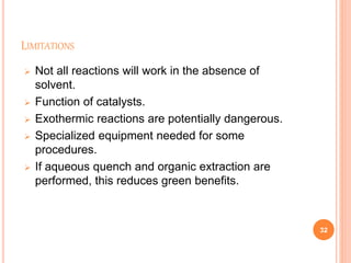 LIMITATIONS
 Not all reactions will work in the absence of
solvent.
 Function of catalysts.
 Exothermic reactions are potentially dangerous.
 Specialized equipment needed for some
procedures.
 If aqueous quench and organic extraction are
performed, this reduces green benefits.
32
 