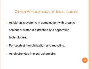OTHER APPLICATIONS OF IONIC LIQUIDS
 As biphasic systems in combination with organic
solvent or water in extraction and separation
technologies.
 For catalyst immobilization and recycling.
 As electrolytes in electrochemistry.
38
 