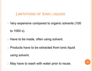 LIMITATIONS OF IONIC LIQUIDS
 Very expensive compared to organic solvents (100
to 1000 x).
 Have to be made, often using solvent.
 Products have to be extracted from ionic liquid
using solvent.
 May have to wash with water prior to reuse.
39
 