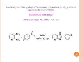 44
Eco-friendly and facile synthesis of 2-substituded -1H-imadazol [4, 5-b] pyridine in
aqueous media by air oxidation
Rajesh P. Kale and C.H.Gill
Tetrahedron letters 50, (2009), 1780-1782
N
NH2
NH2
H
O
R
Water
1000
C, 10-12h
N N
H
N R
 