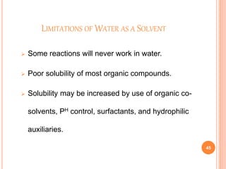 LIMITATIONS OF WATER AS A SOLVENT
 Some reactions will never work in water.
 Poor solubility of most organic compounds.
 Solubility may be increased by use of organic co-
solvents, PH control, surfactants, and hydrophilic
auxiliaries.
45
 