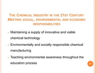 THE CHEMICAL INDUSTRY IN THE 21ST CENTURY
MEETING SOCIAL, ENVIRONMENTAL AND ECONOMIC
RESPONSIBILITIES
 Maintaining a supply of innovative and viable
chemical technology
 Environmentally and socially responsible chemical
manufacturing
 Teaching environmental awareness throughout the
education process 47
 
