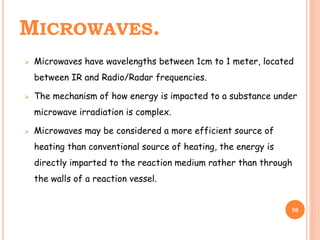 MICROWAVES.
 Microwaves have wavelengths between 1cm to 1 meter, located
between IR and Radio/Radar frequencies.
 The mechanism of how energy is impacted to a substance under
microwave irradiation is complex.
 Microwaves may be considered a more efficient source of
heating than conventional source of heating, the energy is
directly imparted to the reaction medium rather than through
the walls of a reaction vessel.
50
 