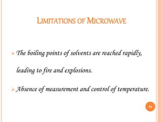 LIMITATIONS OF MICROWAVE
 The boiling points of solvents are reached rapidly,
leading to fire and explosions.
 Absence of measurement and control of temperature.
56
 