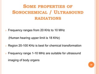 SOME PROPERTIES OF
SONOCHEMICAL / ULTRASOUND
RADIATIONS
 Frequency ranges from 20 KHz to 10 MHz
(Human hearing upper limit is 18 KHz)
 Region 20-100 KHz is best for chemical transformation
 Frequency range 1-10 MHz are suitable for ultrasound
imaging of body organs
60
 