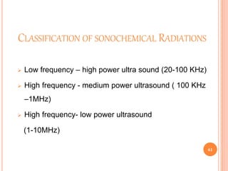 CLASSIFICATION OF SONOCHEMICAL RADIATIONS
 Low frequency – high power ultra sound (20-100 KHz)
 High frequency - medium power ultrasound ( 100 KHz
–1MHz)
 High frequency- low power ultrasound
(1-10MHz)
61
 