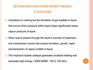 ULTRASOUND RADIATIONS WORKS THROUGH
CAVITATIONS
 Cavitations is nothing but the formation of gas bubbles in liquid
that occurs when pressure within liquid drops significantly below
vapour pressure of liquid
 When sound passes through the liquid it consists of expansion
and compression waves that causes formation, growth, rapid
recompression of vapour bubble in liquid
 The implosive bubble collapse generates localized heating and
associate high energy ( 4000-5000K, 100 to 150 atm) 63
 