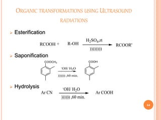 ORGANIC TRANSFORMATIONS USING ULTRASOUND
RADIATIONS
 Esterification
 Saponification
 Hydrolysis
64
RCOOH + R-OH RCOOR'
H2SO4,rt
))))))))
COOCH3 COOH
-
OH/ H2O
)))))) ,60 min.
Ar CN Ar COOH
-
OH/ H2O
)))))) ,60 min.
 